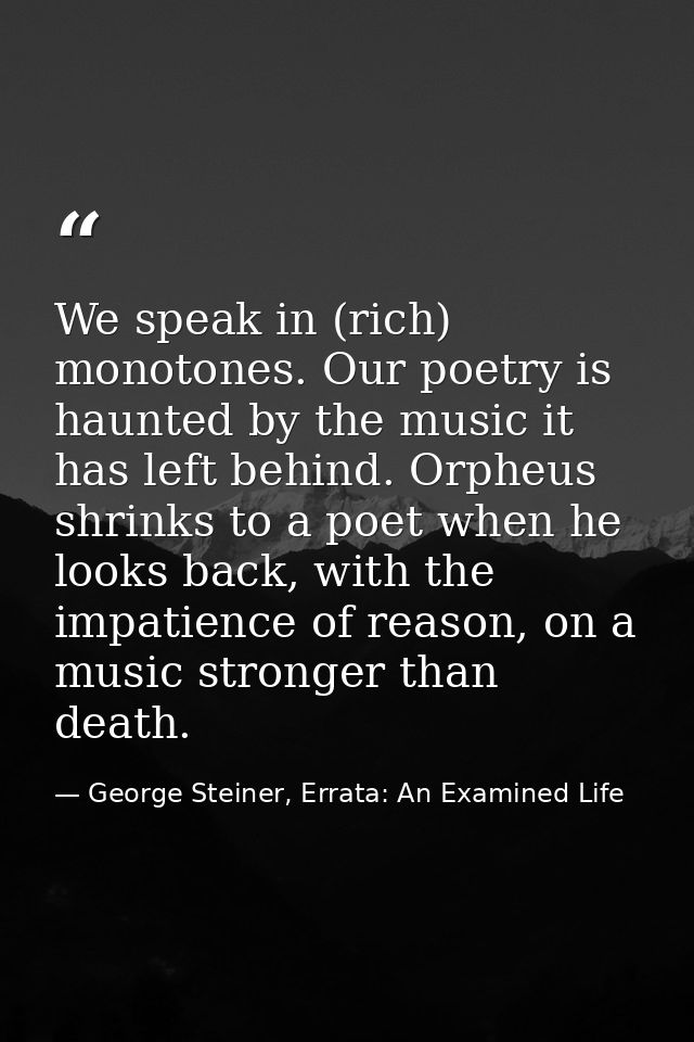 We speak in (rich) monotones. Our poetry is haunted by the music it has left behind. Orpheus shrinks to a poet when he l — George Steiner, Errata: An Examined Life