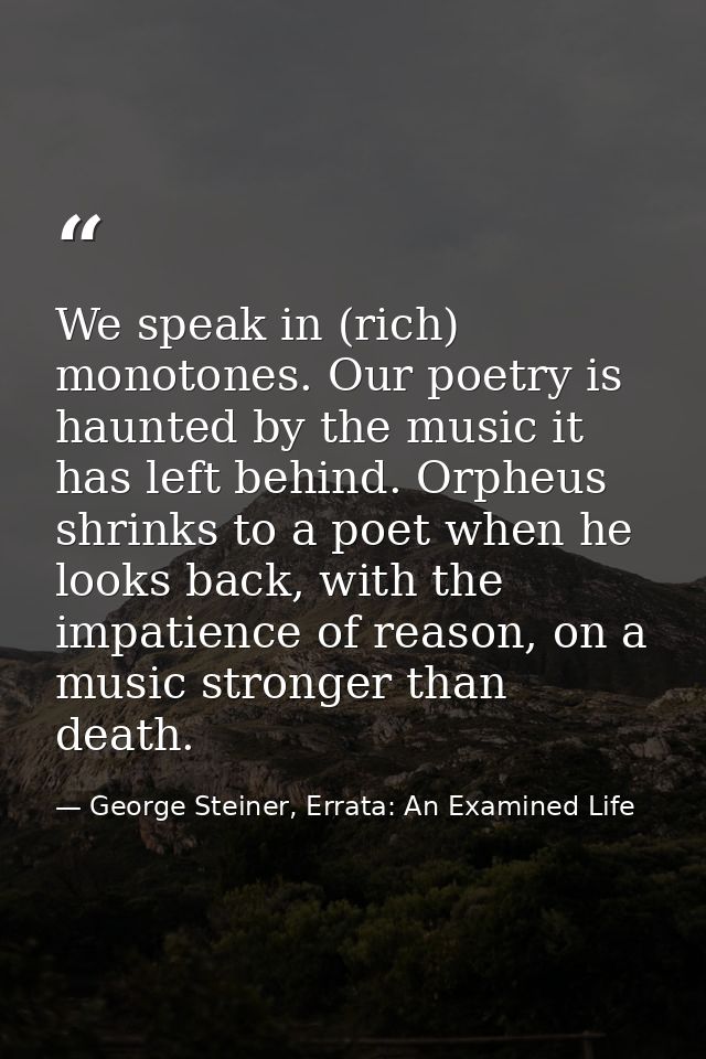 We speak in (rich) monotones. Our poetry is haunted by the music it has left behind. Orpheus shrinks to a poet when he l — George Steiner, Errata: An Examined Life