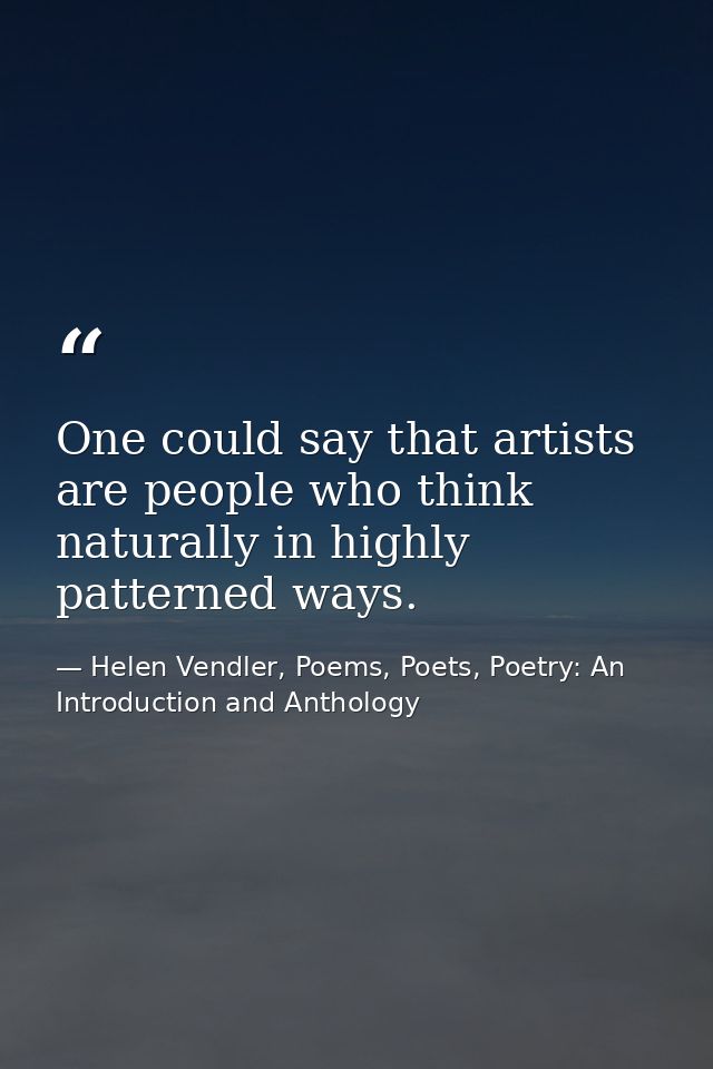 One could say that artists are people who think naturally in highly patterned ways. — Helen Vendler, Poems, Poets, Poetry: An Introduction and Anthology
