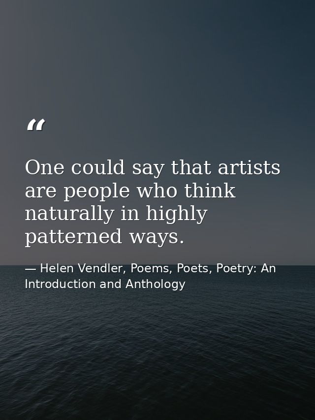 One could say that artists are people who think naturally in highly patterned ways. — Helen Vendler, Poems, Poets, Poetry: An Introduction and Anthology