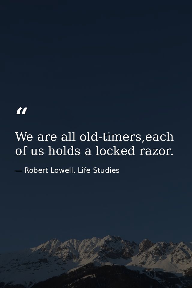 We are all old-timers,each of us holds a locked razor. — Robert Lowell, Life Studies