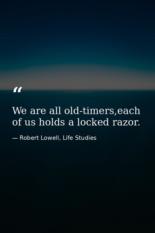 We are all old-timers,each of us holds a locked razor. — Robert Lowell, Life Studies