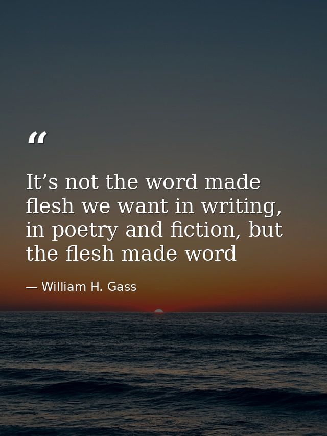 It’s not the word made flesh we want in writing, in poetry and fiction, but the flesh made word — William H. Gass