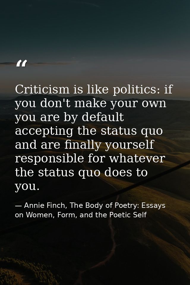 Criticism is like politics: if you don't make your own you are by default accepting the status quo and are finally yours — Annie Finch, The Body of Poetry: Essays on Women, Form, and the Poetic Self