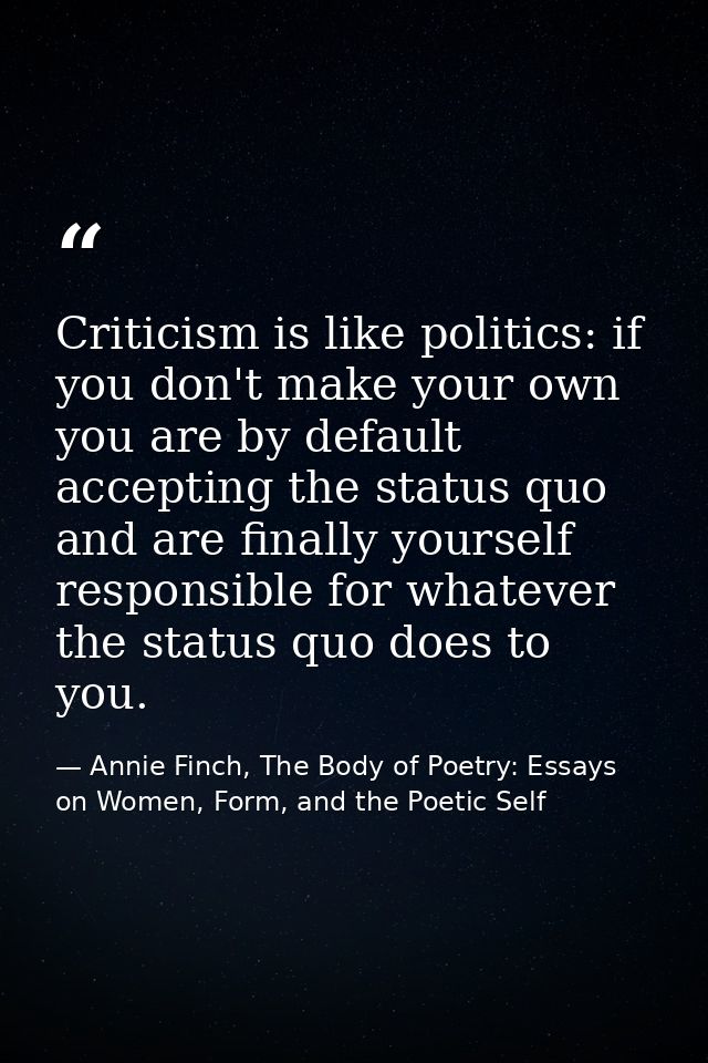 Criticism is like politics: if you don't make your own you are by default accepting the status quo and are finally yours — Annie Finch, The Body of Poetry: Essays on Women, Form, and the Poetic Self
