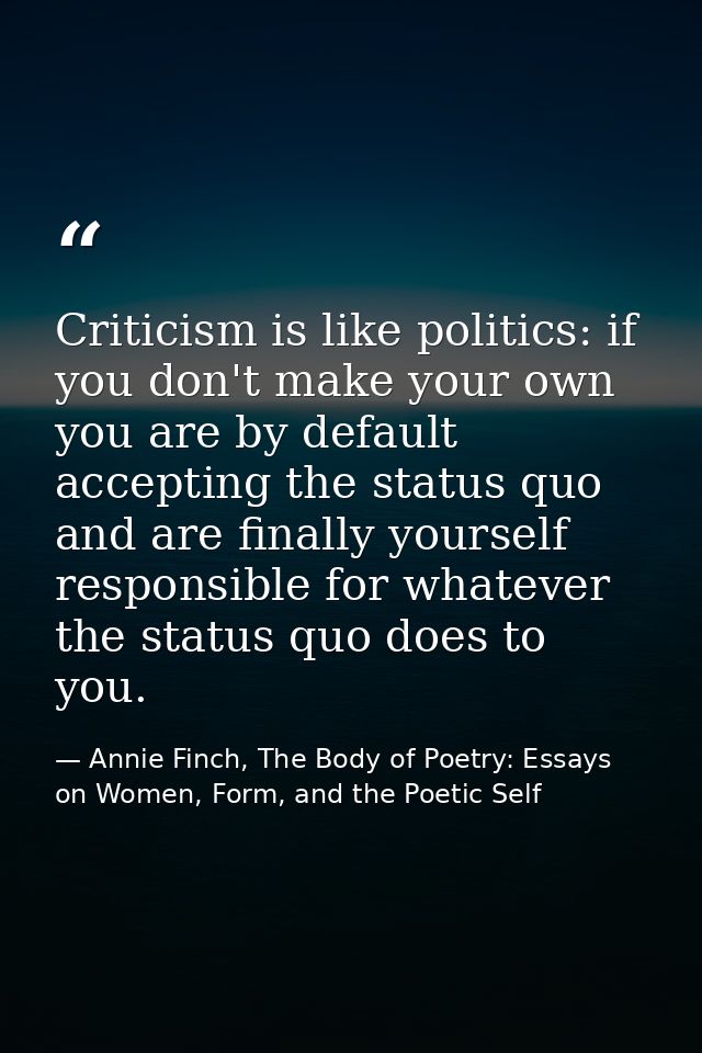 Criticism is like politics: if you don't make your own you are by default accepting the status quo and are finally yours — Annie Finch, The Body of Poetry: Essays on Women, Form, and the Poetic Self