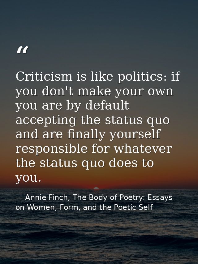 Criticism is like politics: if you don't make your own you are by default accepting the status quo and are finally yours — Annie Finch, The Body of Poetry: Essays on Women, Form, and the Poetic Self