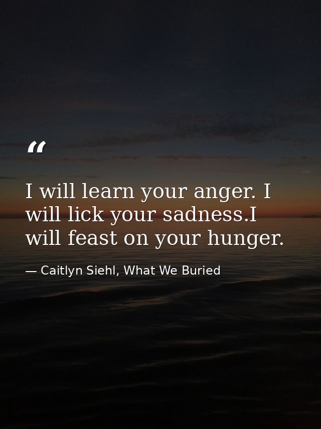 I will learn your anger. I will lick your sadness.I will feast on your hunger. — Caitlyn Siehl, What We Buried