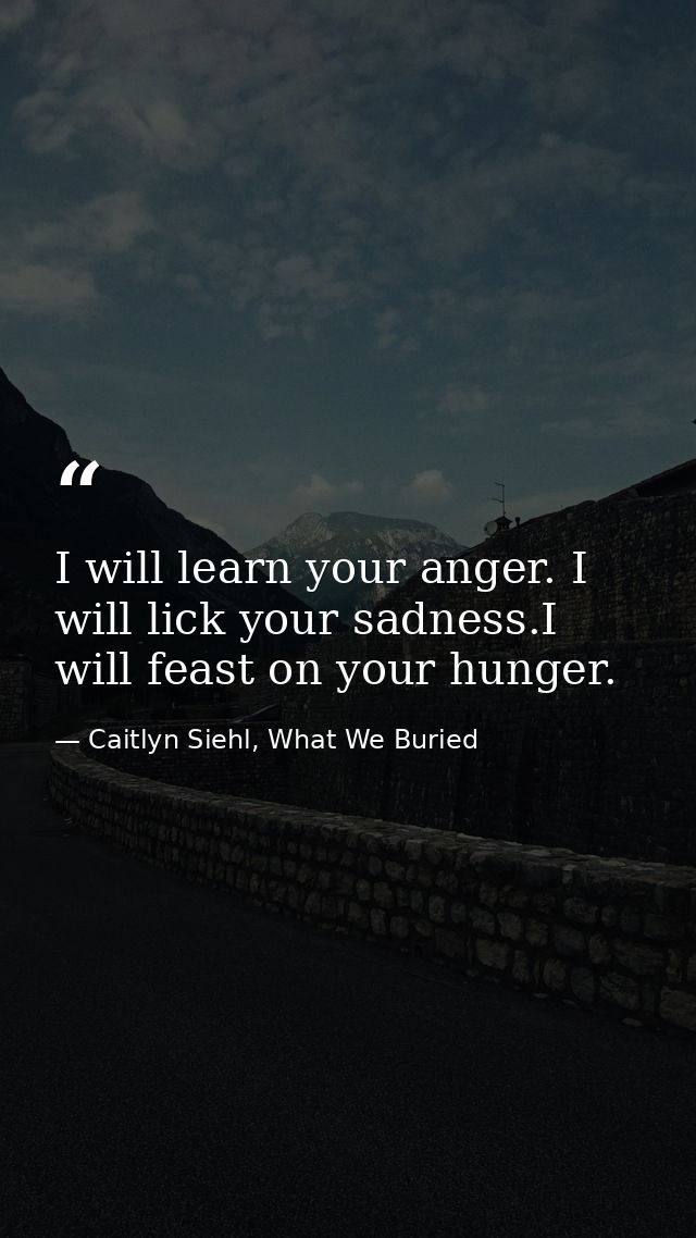 I will learn your anger. I will lick your sadness.I will feast on your hunger. — Caitlyn Siehl, What We Buried