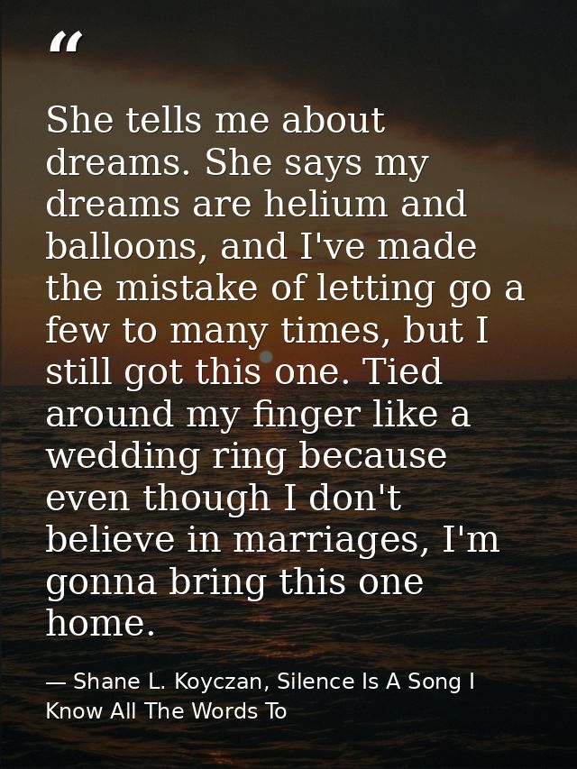She tells me about dreams. She says my dreams are helium and balloons, and I've made the mistake of letting go a few to  — Shane L. Koyczan, Silence Is A Song I Know All The Words To