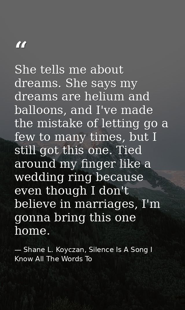 She tells me about dreams. She says my dreams are helium and balloons, and I've made the mistake of letting go a few to  — Shane L. Koyczan, Silence Is A Song I Know All The Words To