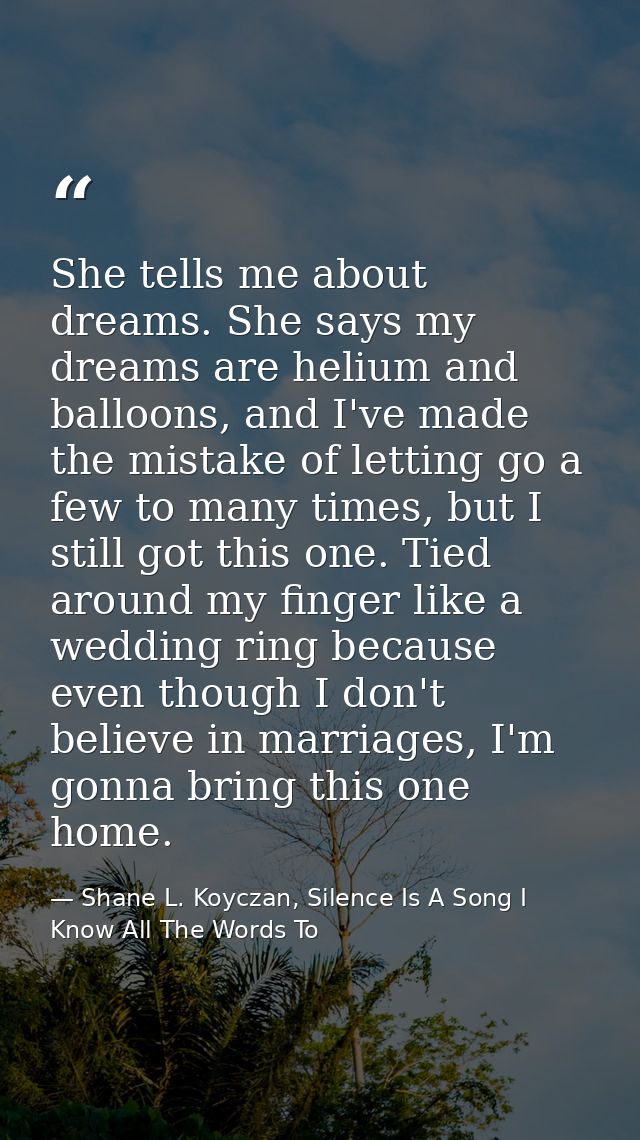 She tells me about dreams. She says my dreams are helium and balloons, and I've made the mistake of letting go a few to  — Shane L. Koyczan, Silence Is A Song I Know All The Words To
