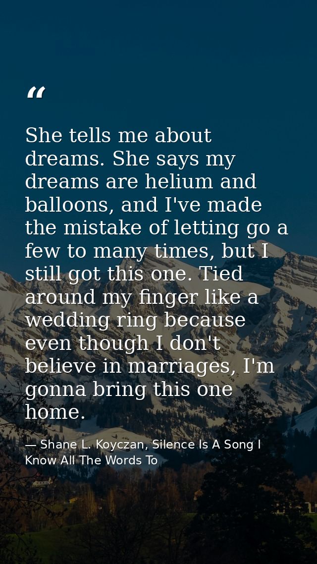 She tells me about dreams. She says my dreams are helium and balloons, and I've made the mistake of letting go a few to  — Shane L. Koyczan, Silence Is A Song I Know All The Words To