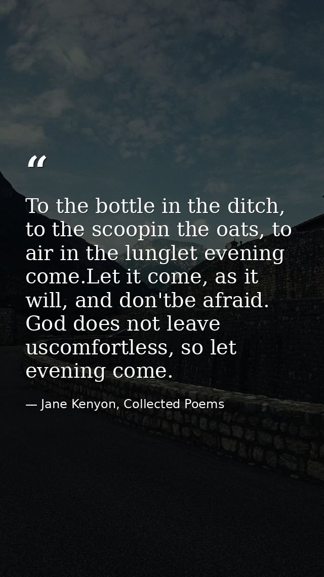 To the bottle in the ditch, to the scoopin the oats, to air in the lunglet evening come.Let it come, as it will, and don — Jane Kenyon, Collected Poems