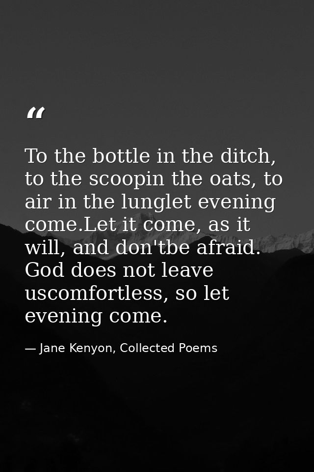 To the bottle in the ditch, to the scoopin the oats, to air in the lunglet evening come.Let it come, as it will, and don — Jane Kenyon, Collected Poems
