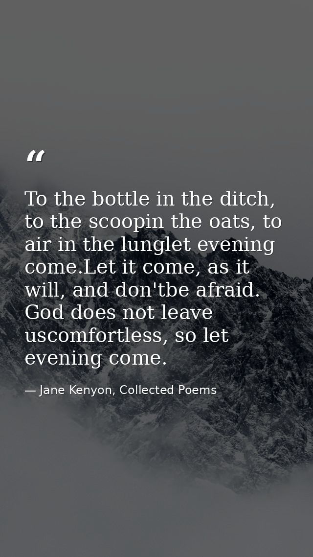 To the bottle in the ditch, to the scoopin the oats, to air in the lunglet evening come.Let it come, as it will, and don — Jane Kenyon, Collected Poems