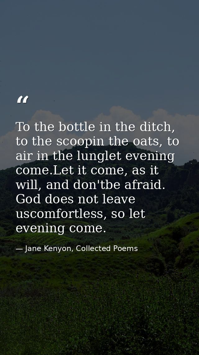 To the bottle in the ditch, to the scoopin the oats, to air in the lunglet evening come.Let it come, as it will, and don — Jane Kenyon, Collected Poems