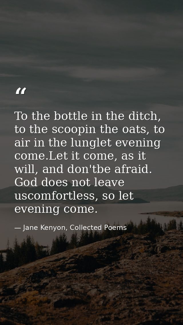 To the bottle in the ditch, to the scoopin the oats, to air in the lunglet evening come.Let it come, as it will, and don — Jane Kenyon, Collected Poems