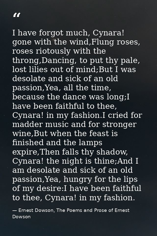 I have forgot much, Cynara! gone with the wind,Flung roses, roses riotously with the throng,Dancing, to put thy pale, lo — Ernest Dowson, The Poems and Prose of Ernest Dowson