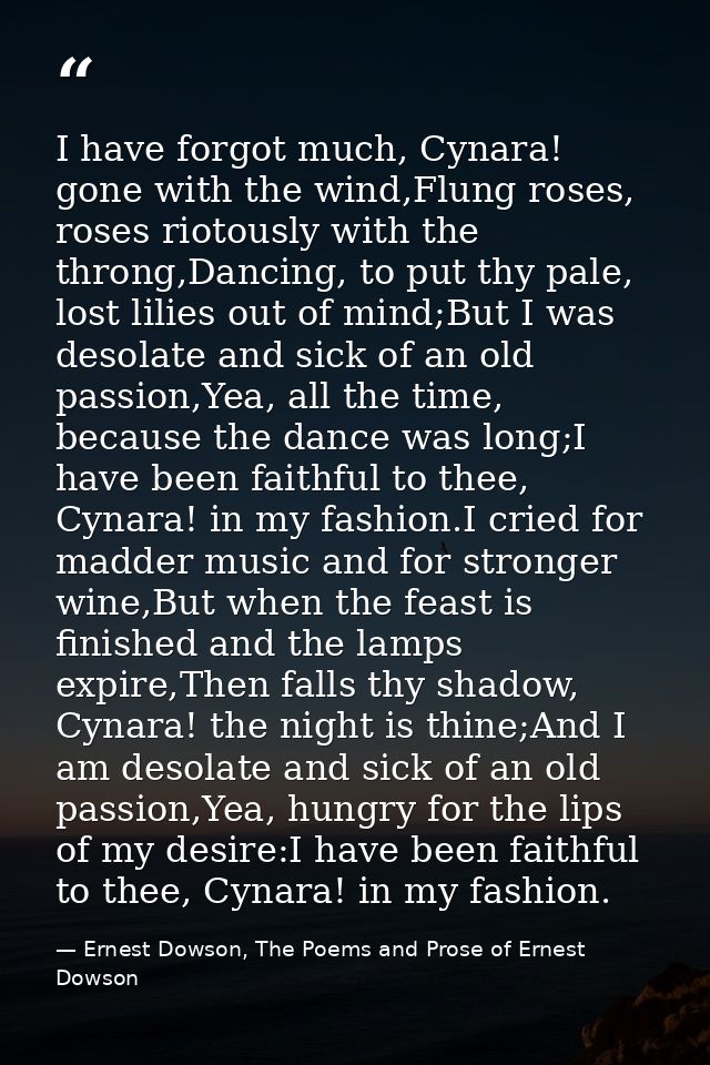 I have forgot much, Cynara! gone with the wind,Flung roses, roses riotously with the throng,Dancing, to put thy pale, lo — Ernest Dowson, The Poems and Prose of Ernest Dowson