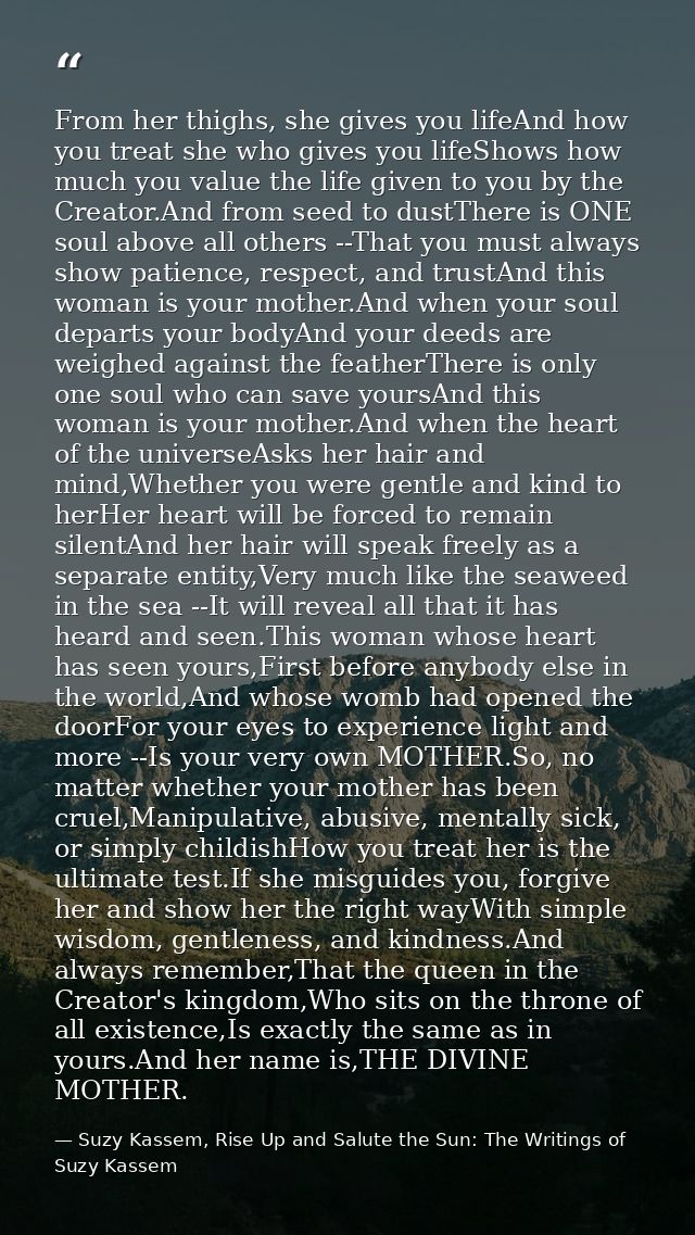 From her thighs, she gives you lifeAnd how you treat she who gives you lifeShows how much you value the life given to yo — Suzy Kassem, Rise Up and Salute the Sun: The Writings of Suzy Kassem