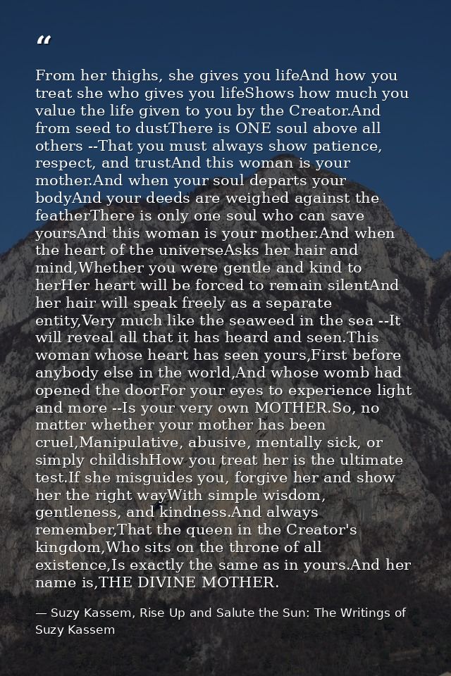From her thighs, she gives you lifeAnd how you treat she who gives you lifeShows how much you value the life given to yo — Suzy Kassem, Rise Up and Salute the Sun: The Writings of Suzy Kassem