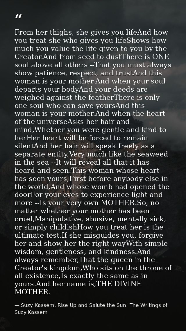 From her thighs, she gives you lifeAnd how you treat she who gives you lifeShows how much you value the life given to yo — Suzy Kassem, Rise Up and Salute the Sun: The Writings of Suzy Kassem