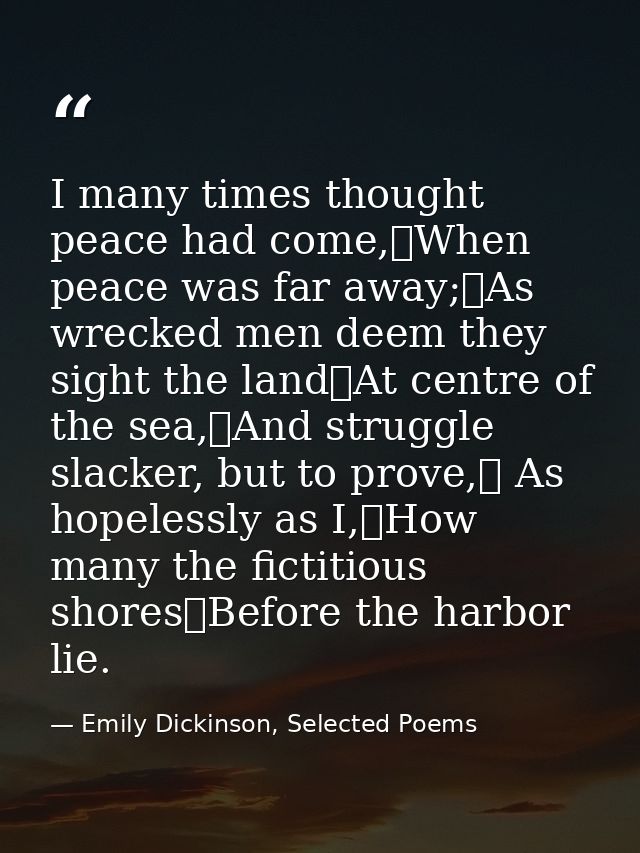 I many times thought peace had come,	When peace was far away;	As wrecked men deem they sight the land	At centre of the s — Emily Dickinson, Selected Poems