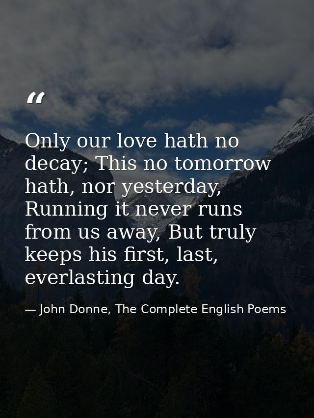 Only our love hath no decay; This no tomorrow hath, nor yesterday, Running it never runs from us away, But truly keeps h — John Donne, The Complete English Poems