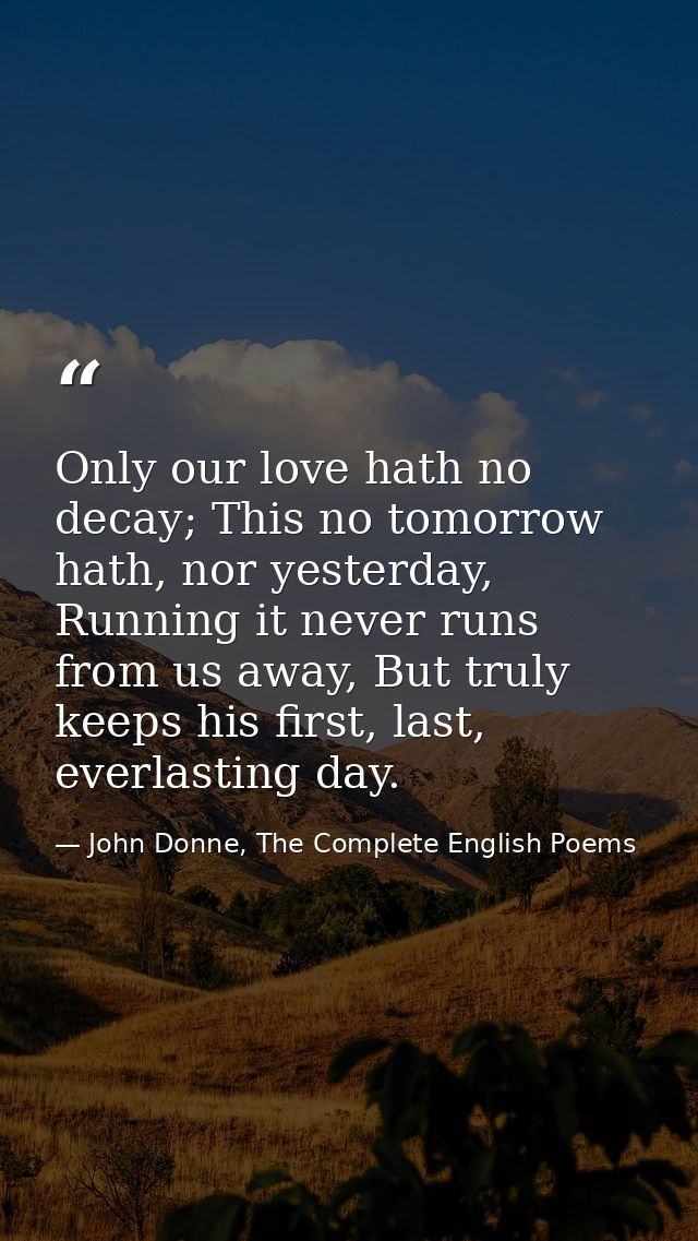 Only our love hath no decay; This no tomorrow hath, nor yesterday, Running it never runs from us away, But truly keeps h — John Donne, The Complete English Poems
