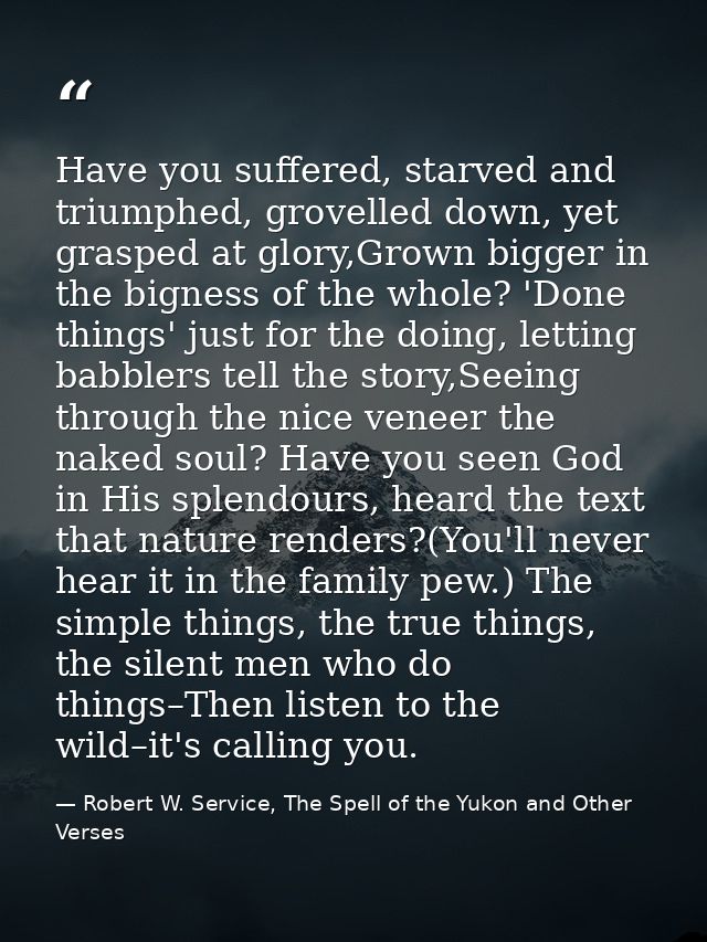 Have you suffered, starved and triumphed, grovelled down, yet grasped at glory,Grown bigger in the bigness of the whole? — Robert W. Service, The Spell of the Yukon and Other Verses