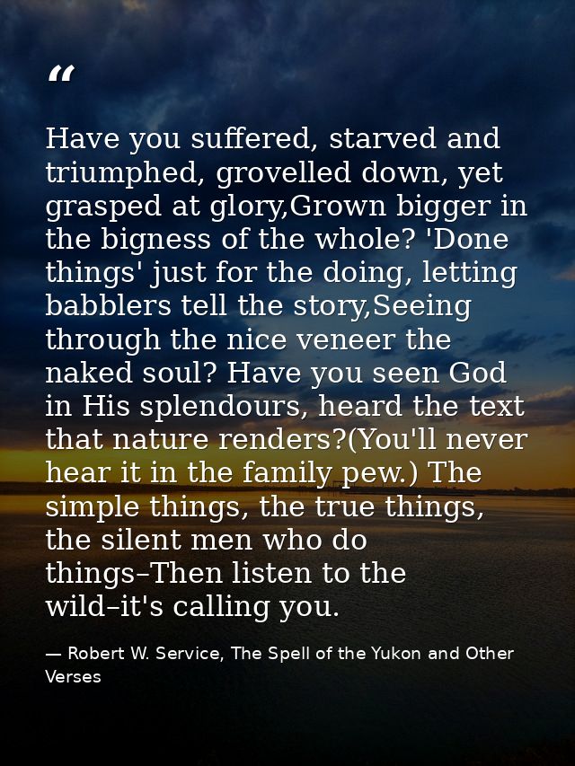 Have you suffered, starved and triumphed, grovelled down, yet grasped at glory,Grown bigger in the bigness of the whole? — Robert W. Service, The Spell of the Yukon and Other Verses