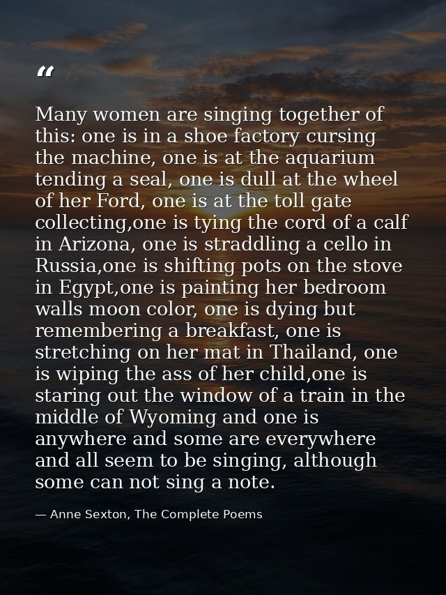 Many women are singing together of this: one is in a shoe factory cursing the machine, one is at the aquarium tending a  — Anne Sexton, The Complete Poems