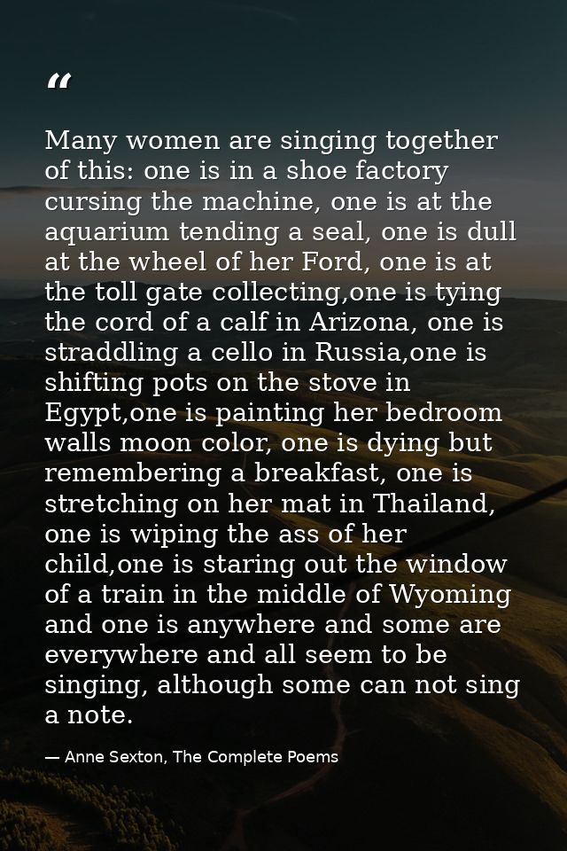Many women are singing together of this: one is in a shoe factory cursing the machine, one is at the aquarium tending a  — Anne Sexton, The Complete Poems