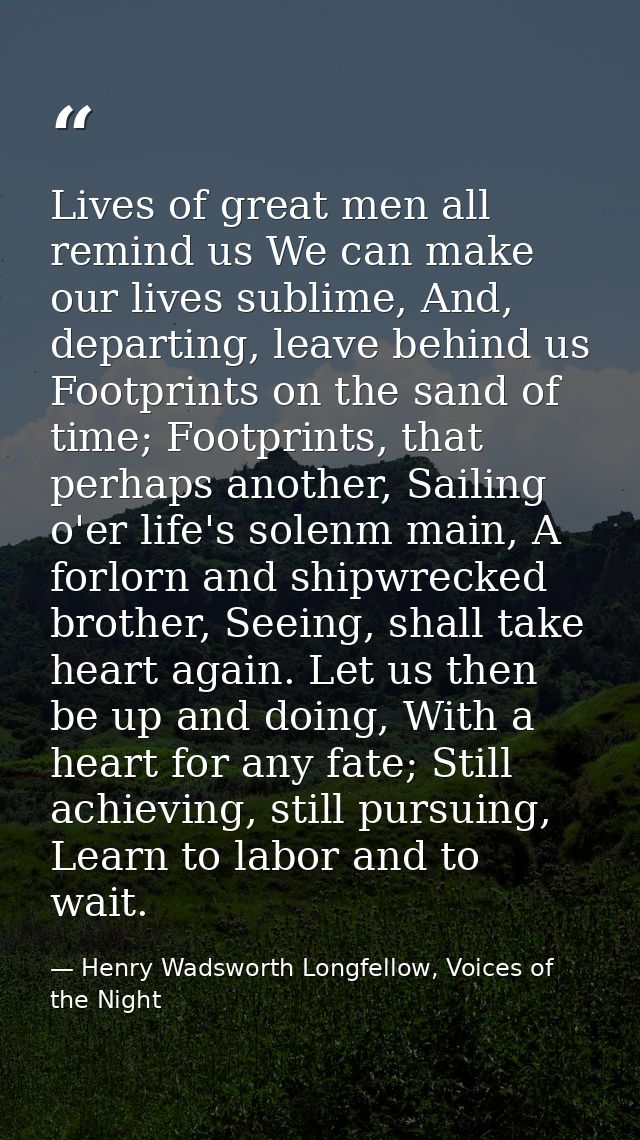 Lives of great men all remind us We can make our lives sublime, And, departing, leave behind us Footprints on the sand o — Henry Wadsworth Longfellow, Voices of the Night