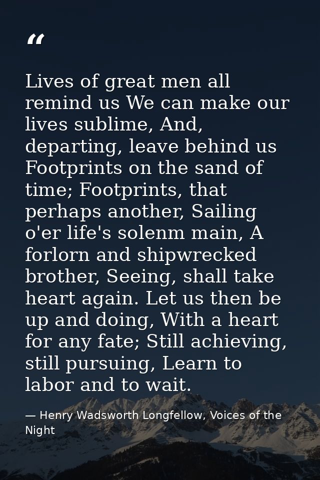 Lives of great men all remind us We can make our lives sublime, And, departing, leave behind us Footprints on the sand o — Henry Wadsworth Longfellow, Voices of the Night