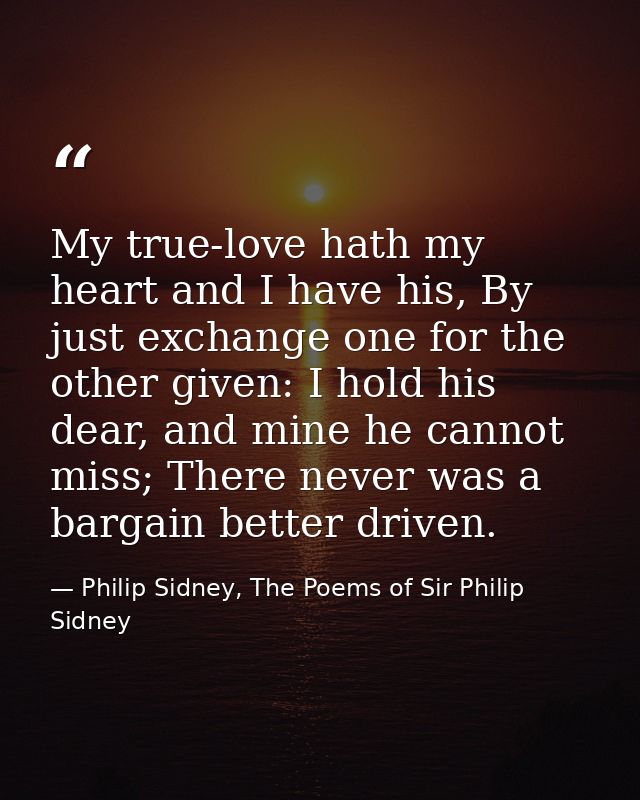 My true-love hath my heart and I have his, By just exchange one for the other given: I hold his dear, and mine he cannot — Philip Sidney, The Poems of Sir Philip Sidney