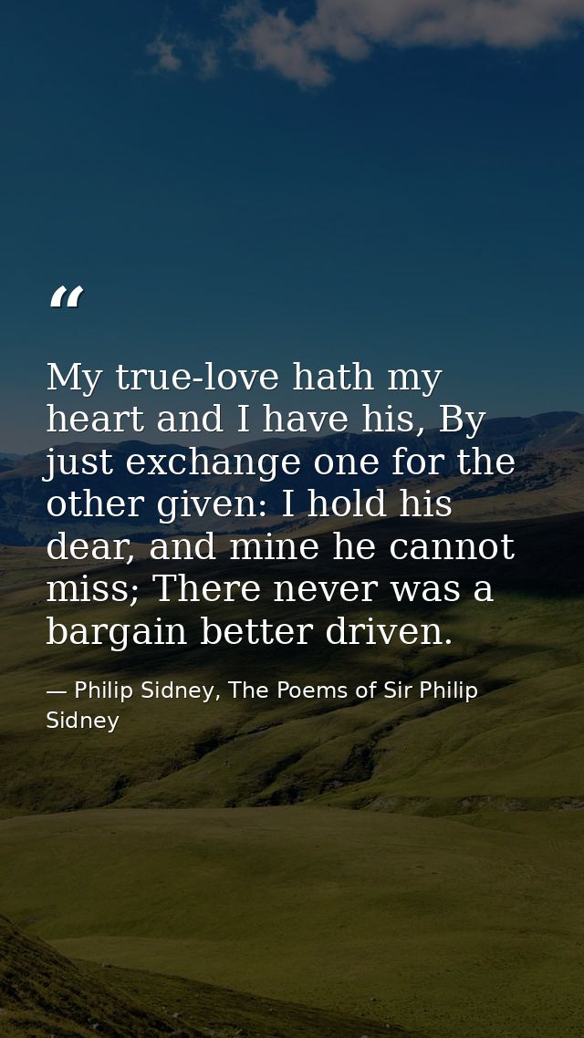 My true-love hath my heart and I have his, By just exchange one for the other given: I hold his dear, and mine he cannot — Philip Sidney, The Poems of Sir Philip Sidney