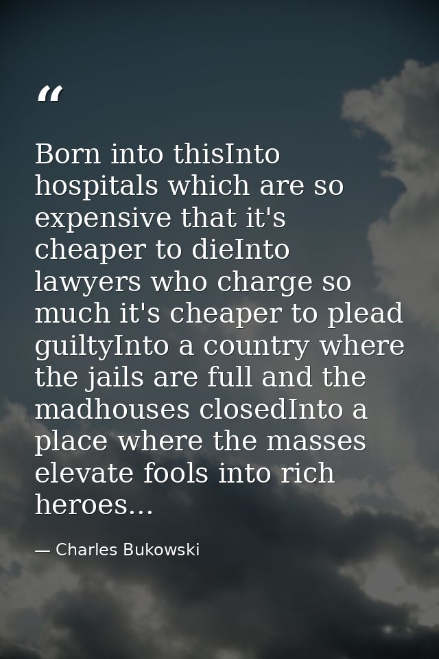 Born into thisInto hospitals which are so expensive that it's cheaper to dieInto lawyers who charge so much it's cheaper — Charles Bukowski