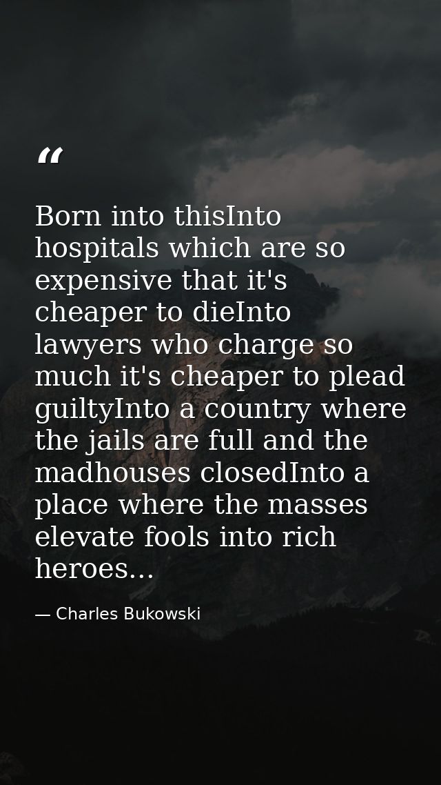 Born into thisInto hospitals which are so expensive that it's cheaper to dieInto lawyers who charge so much it's cheaper — Charles Bukowski