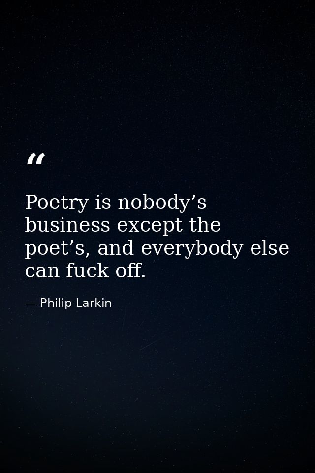 Poetry is nobody’s business except the poet’s, and everybody else can fuck off. — Philip Larkin