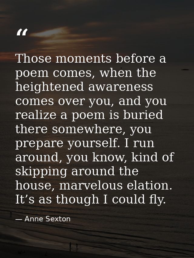 Those moments before a poem comes, when the heightened awareness comes over you, and you realize a poem is buried there  — Anne Sexton
