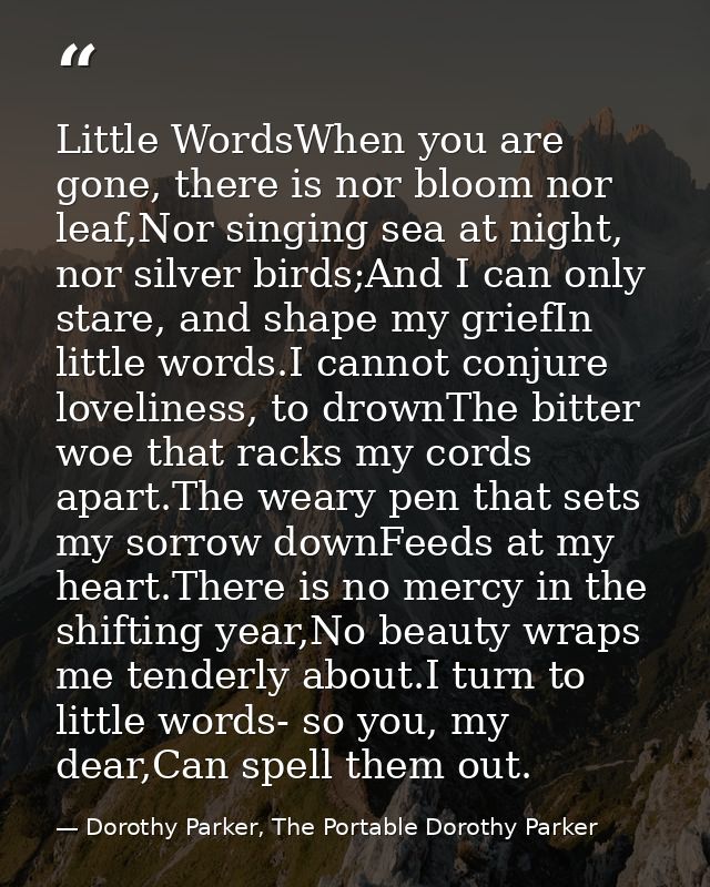 Little WordsWhen you are gone, there is nor bloom nor leaf,Nor singing sea at night, nor silver birds;And I can only sta — Dorothy Parker, The Portable Dorothy Parker