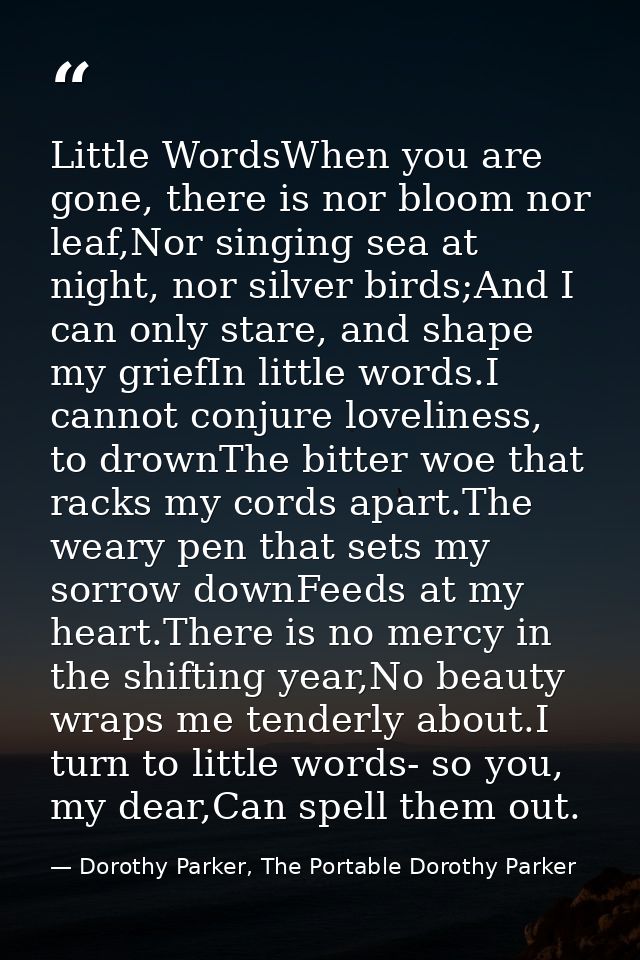 Little WordsWhen you are gone, there is nor bloom nor leaf,Nor singing sea at night, nor silver birds;And I can only sta — Dorothy Parker, The Portable Dorothy Parker