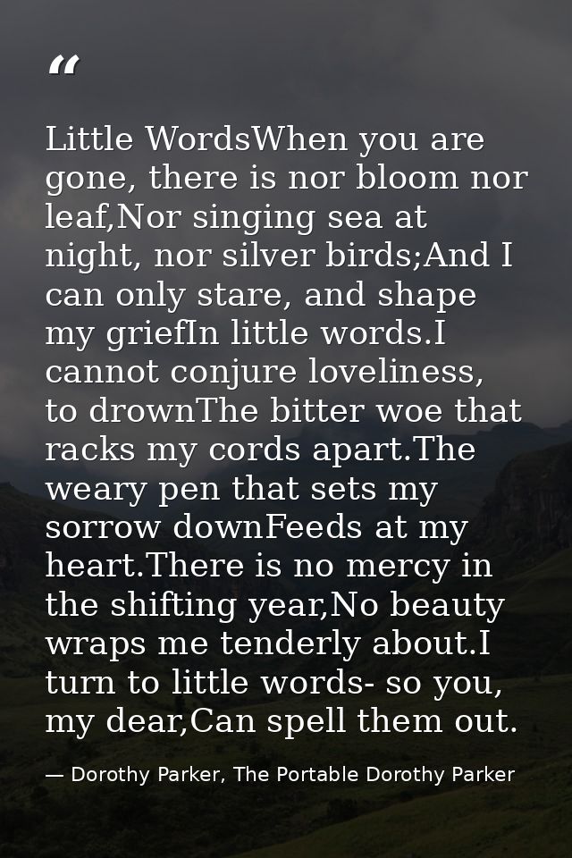 Little WordsWhen you are gone, there is nor bloom nor leaf,Nor singing sea at night, nor silver birds;And I can only sta — Dorothy Parker, The Portable Dorothy Parker