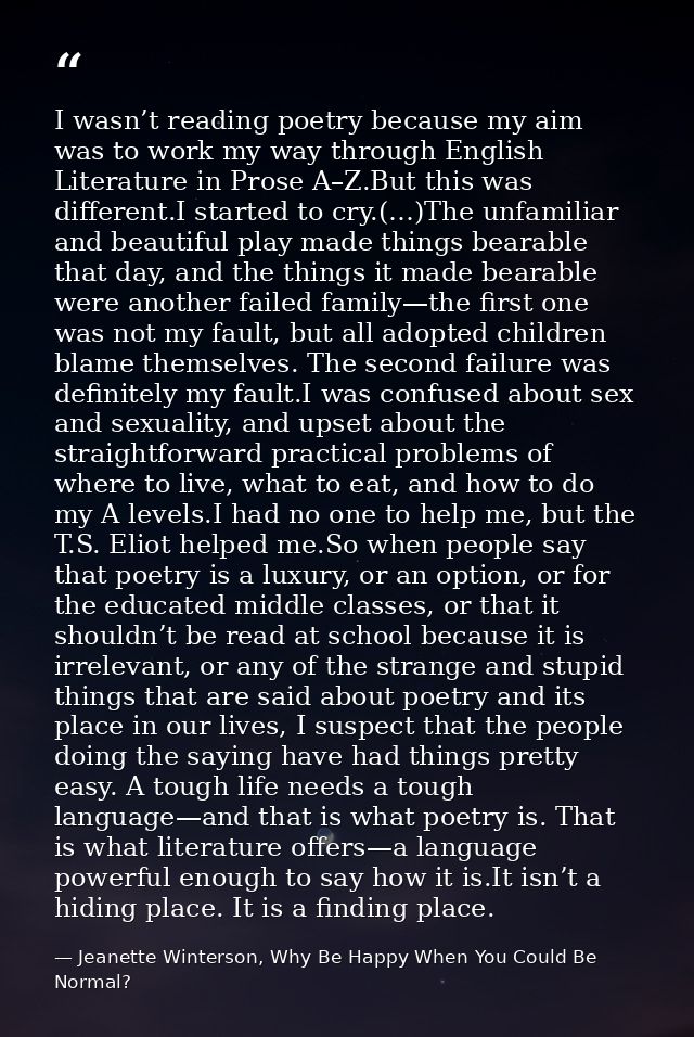 I wasn’t reading poetry because my aim was to work my way through English Literature in Prose A–Z.But this was different — Jeanette Winterson, Why Be Happy When You Could Be Normal?