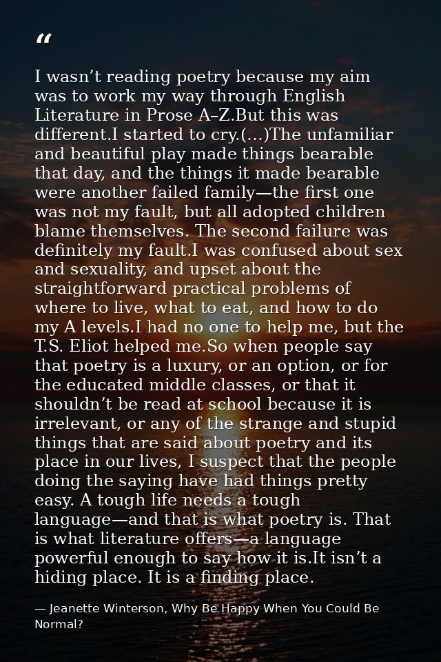 I wasn’t reading poetry because my aim was to work my way through English Literature in Prose A–Z.But this was different — Jeanette Winterson, Why Be Happy When You Could Be Normal?