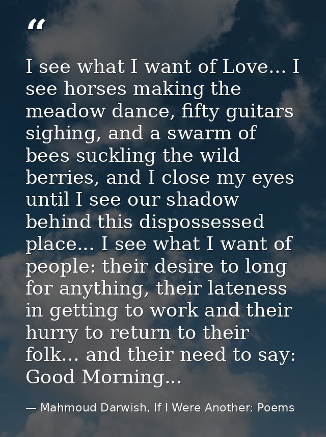 I see what I want of Love... I see horses making the meadow dance, fifty guitars sighing, and a swarm of bees suckling t — Mahmoud Darwish, If I Were Another: Poems