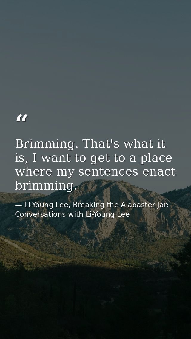 Brimming. That's what it is, I want to get to a place where my sentences enact brimming. — Li-Young Lee, Breaking the Alabaster Jar: Conversations with Li-Young Lee