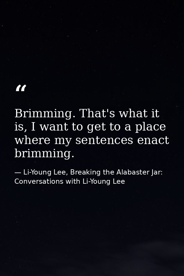 Brimming. That's what it is, I want to get to a place where my sentences enact brimming. — Li-Young Lee, Breaking the Alabaster Jar: Conversations with Li-Young Lee